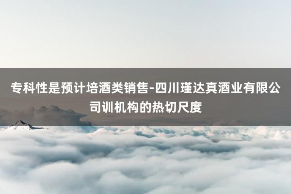 专科性是预计培酒类销售-四川瑾达真酒业有限公司训机构的热切尺度